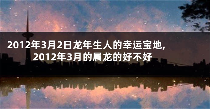 2012年3月2日龙年生人的幸运宝地,2012年3月的属龙的好不好