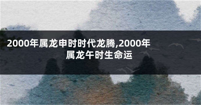 2000年属龙申时时代龙腾,2000年属龙午时生命运