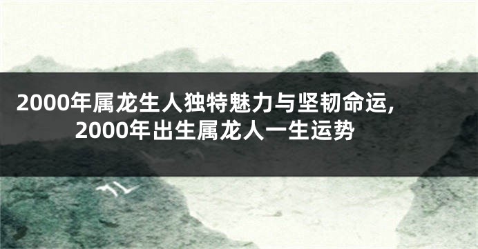 2000年属龙生人独特魅力与坚韧命运,2000年出生属龙人一生运势