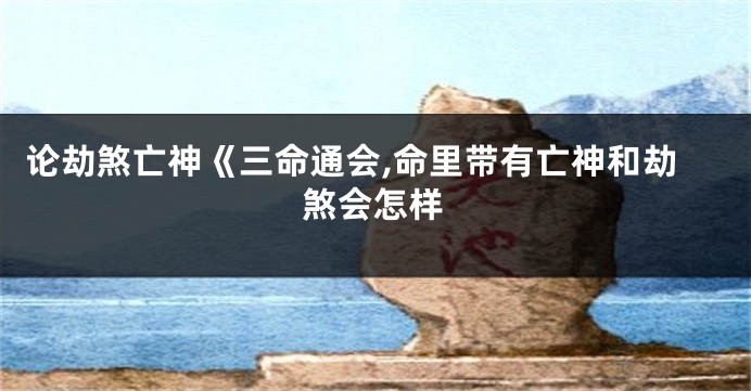 论劫煞亡神《三命通会,命里带有亡神和劫煞会怎样