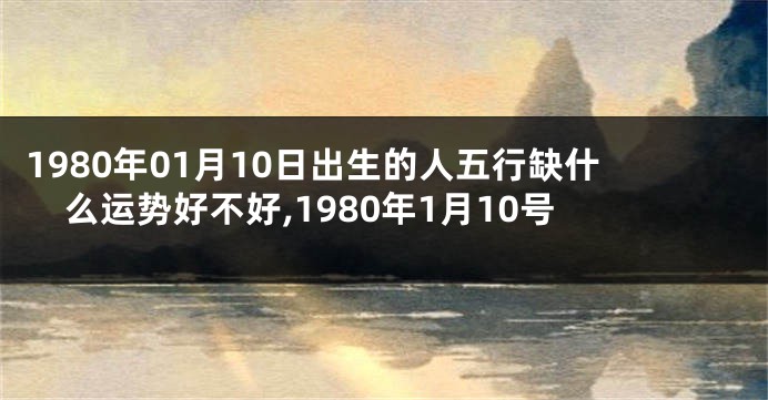 1980年01月10日出生的人五行缺什么运势好不好,1980年1月10号