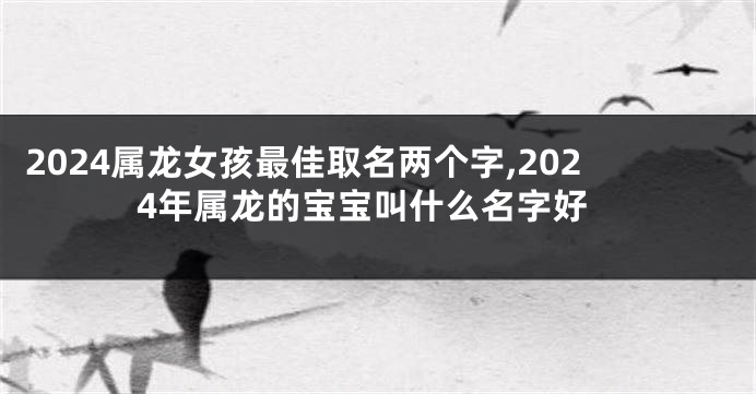 2024属龙女孩最佳取名两个字,2024年属龙的宝宝叫什么名字好