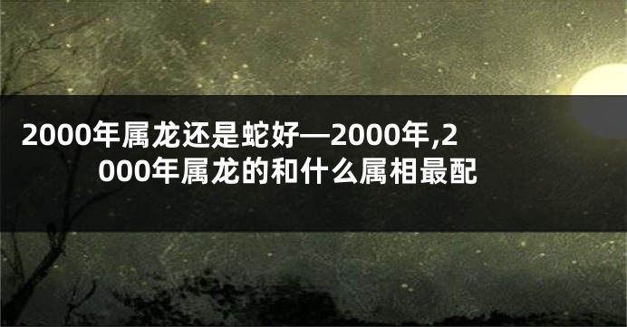 2000年属龙还是蛇好—2000年,2000年属龙的和什么属相最配