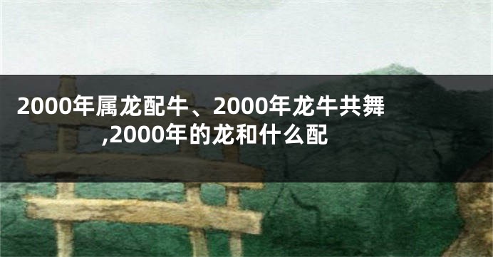 2000年属龙配牛、2000年龙牛共舞,2000年的龙和什么配