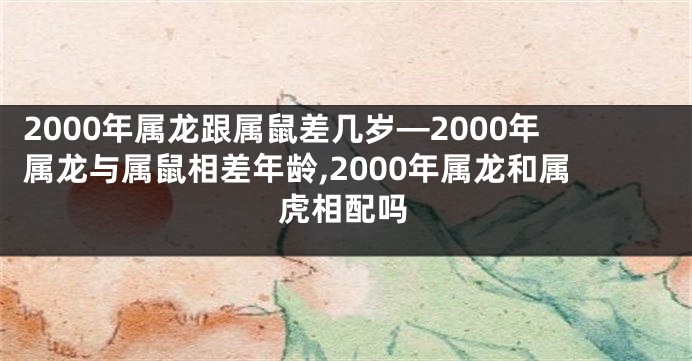 2000年属龙跟属鼠差几岁—2000年属龙与属鼠相差年龄,2000年属龙和属虎相配吗