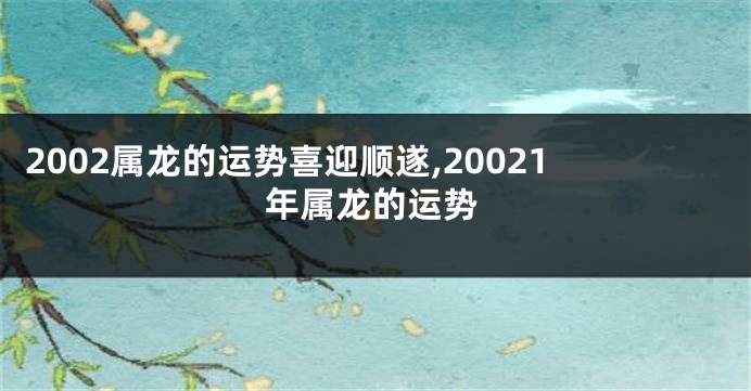 2002属龙的运势喜迎顺遂,20021年属龙的运势