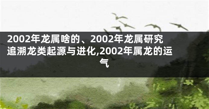 2002年龙属啥的、2002年龙属研究追溯龙类起源与进化,2002年属龙的运气