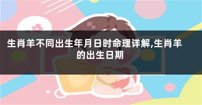 生肖羊不同出生年月日时命理详解,生肖羊的出生日期