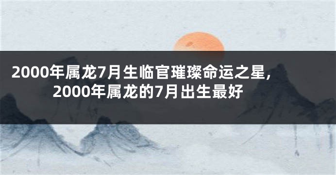 2000年属龙7月生临官璀璨命运之星,2000年属龙的7月出生最好