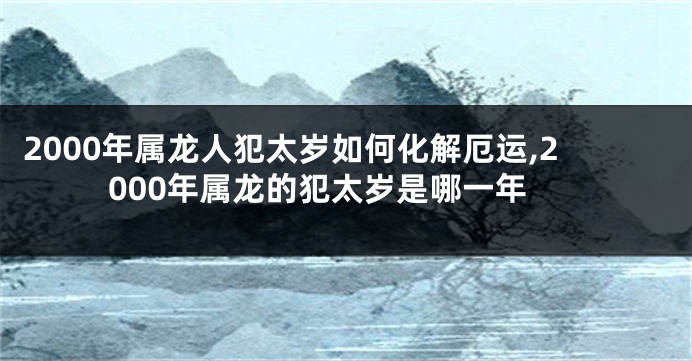 2000年属龙人犯太岁如何化解厄运,2000年属龙的犯太岁是哪一年