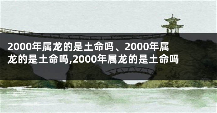 2000年属龙的是土命吗、2000年属龙的是土命吗,2000年属龙的是土命吗