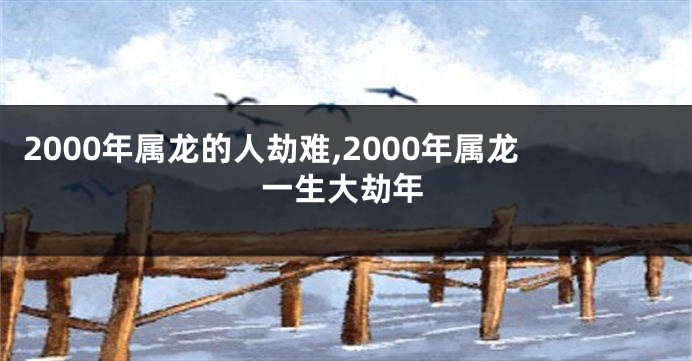 2000年属龙的人劫难,2000年属龙一生大劫年