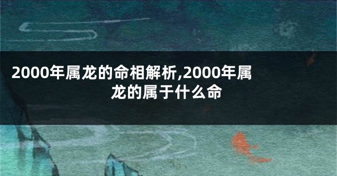 2000年属龙的命相解析,2000年属龙的属于什么命