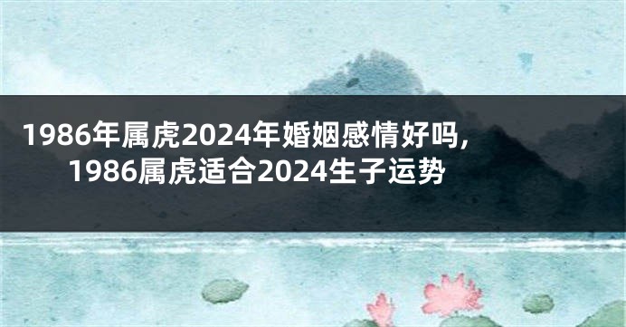 1986年属虎2024年婚姻感情好吗,1986属虎适合2024生子运势