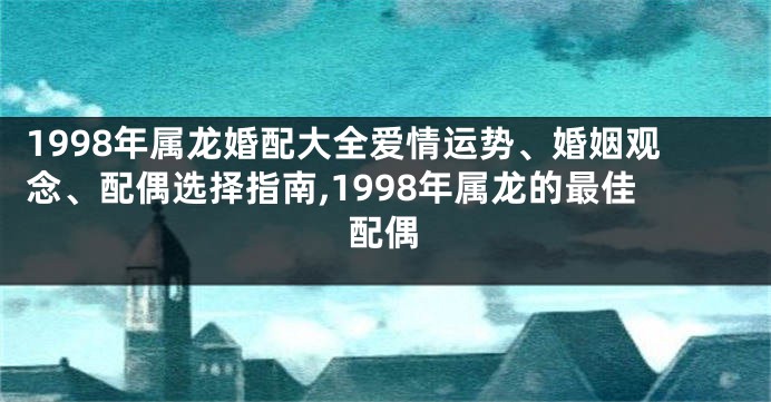 1998年属龙婚配大全爱情运势、婚姻观念、配偶选择指南,1998年属龙的最佳配偶