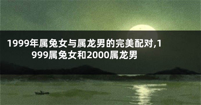 1999年属兔女与属龙男的完美配对,1999属兔女和2000属龙男