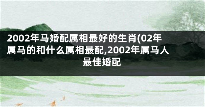 2002年马婚配属相最好的生肖(02年属马的和什么属相最配,2002年属马人最佳婚配