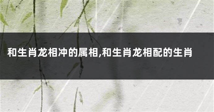 和生肖龙相冲的属相,和生肖龙相配的生肖