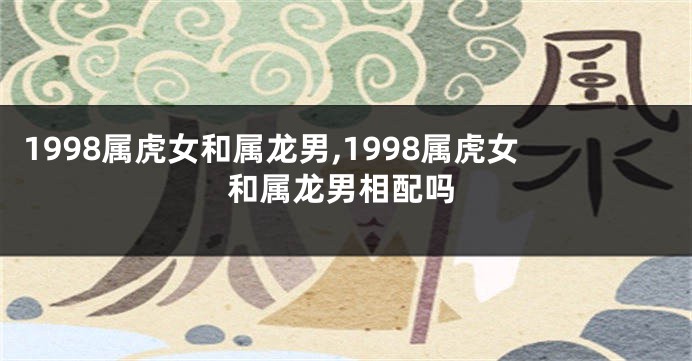 1998属虎女和属龙男,1998属虎女和属龙男相配吗