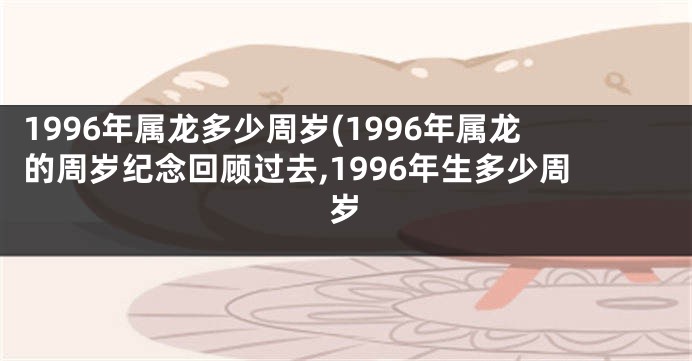 1996年属龙多少周岁(1996年属龙的周岁纪念回顾过去,1996年生多少周岁