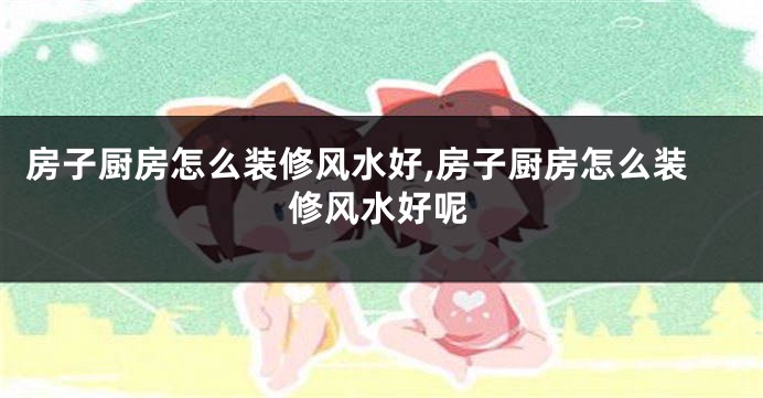 房子厨房怎么装修风水好,房子厨房怎么装修风水好呢