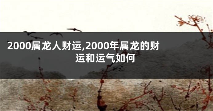 2000属龙人财运,2000年属龙的财运和运气如何