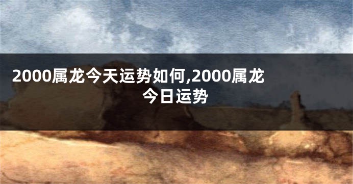 2000属龙今天运势如何,2000属龙今日运势