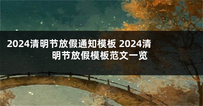 2024清明节放假通知模板 2024清明节放假模板范文一览