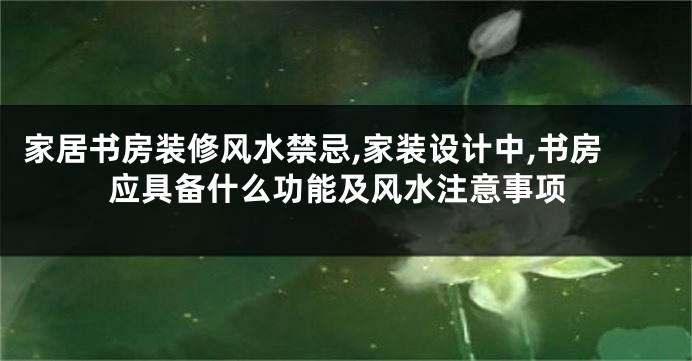 家居书房装修风水禁忌,家装设计中,书房应具备什么功能及风水注意事项