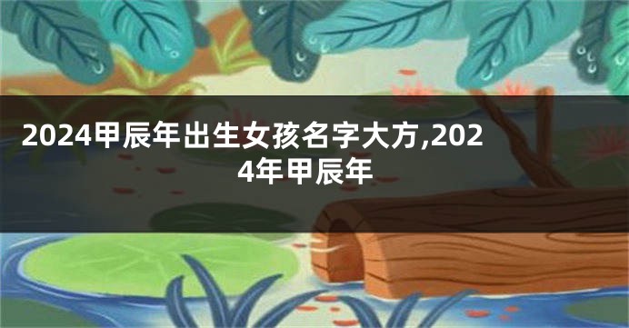 2024甲辰年出生女孩名字大方,2024年甲辰年