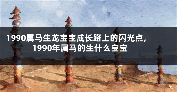 1990属马生龙宝宝成长路上的闪光点,1990年属马的生什么宝宝