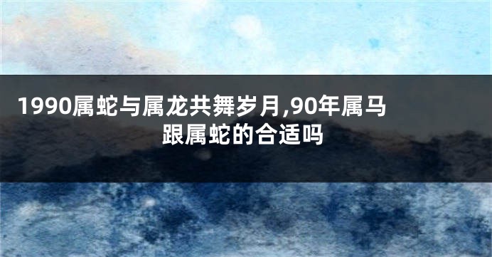 1990属蛇与属龙共舞岁月,90年属马跟属蛇的合适吗