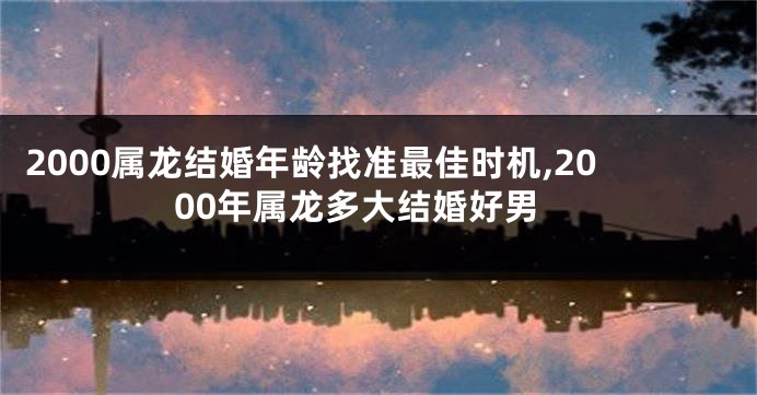 2000属龙结婚年龄找准最佳时机,2000年属龙多大结婚好男