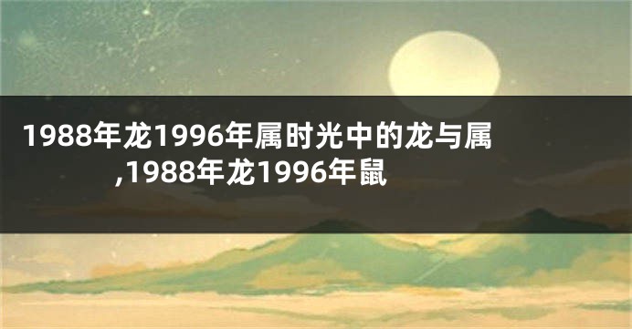 1988年龙1996年属时光中的龙与属,1988年龙1996年鼠