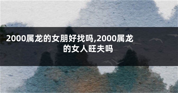 2000属龙的女朋好找吗,2000属龙的女人旺夫吗