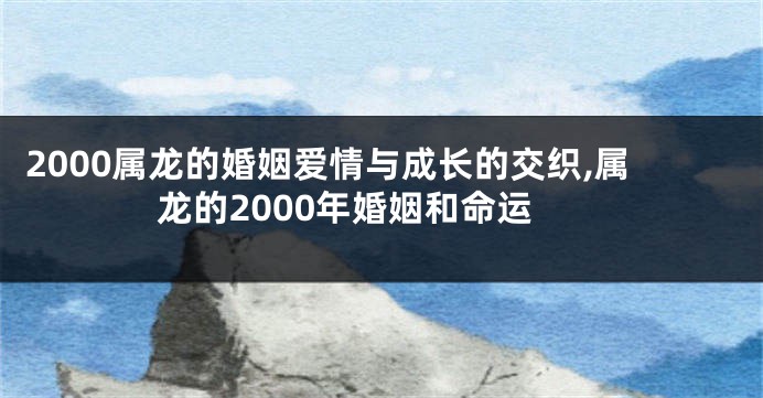 2000属龙的婚姻爱情与成长的交织,属龙的2000年婚姻和命运