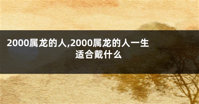 2000属龙的人,2000属龙的人一生适合戴什么