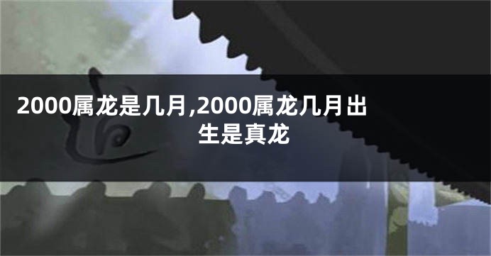 2000属龙是几月,2000属龙几月出生是真龙