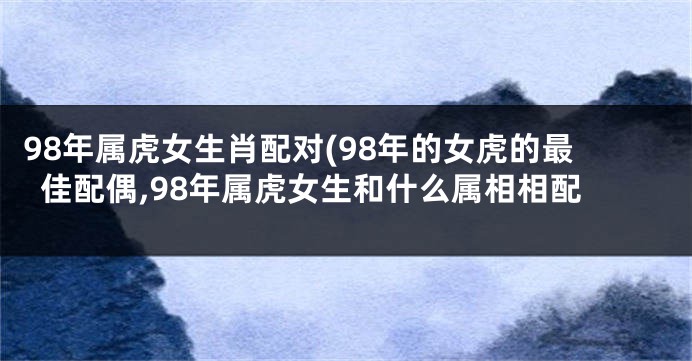 98年属虎女生肖配对(98年的女虎的最佳配偶,98年属虎女生和什么属相相配