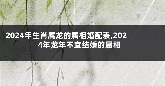 2024年生肖属龙的属相婚配表,2024年龙年不宜结婚的属相