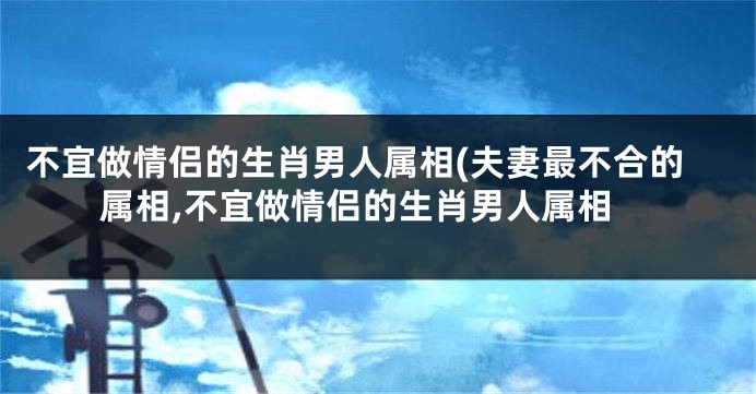 不宜做情侣的生肖男人属相(夫妻最不合的属相,不宜做情侣的生肖男人属相