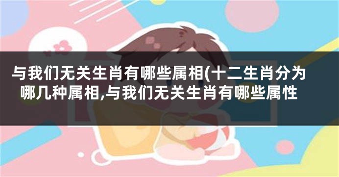 与我们无关生肖有哪些属相(十二生肖分为哪几种属相,与我们无关生肖有哪些属性