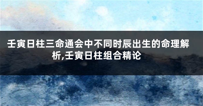 壬寅日柱三命通会中不同时辰出生的命理解析,壬寅日柱组合精论