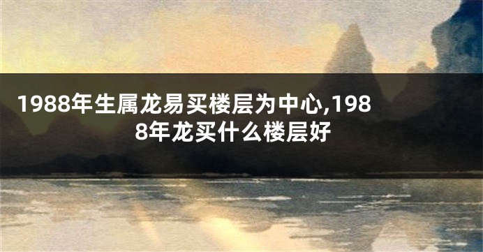 1988年生属龙易买楼层为中心,1988年龙买什么楼层好