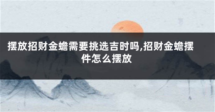 摆放招财金蟾需要挑选吉时吗,招财金蟾摆件怎么摆放