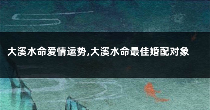 大溪水命爱情运势,大溪水命最佳婚配对象