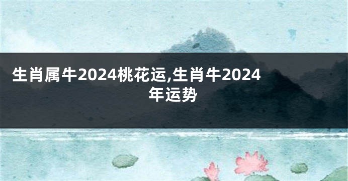 生肖属牛2024桃花运,生肖牛2024年运势