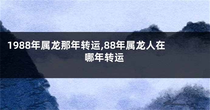 1988年属龙那年转运,88年属龙人在哪年转运