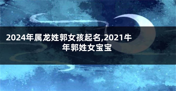 2024年属龙姓郭女孩起名,2021牛年郭姓女宝宝