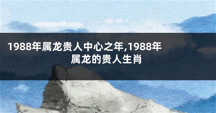 1988年属龙贵人中心之年,1988年属龙的贵人生肖